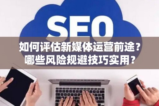 如何评估新媒体运营前途？哪些风险规避技巧实用？