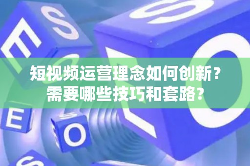 短视频运营理念如何创新？需要哪些技巧和套路？