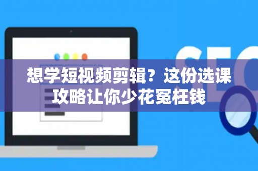 想学短视频剪辑？这份选课攻略让你少花冤枉钱